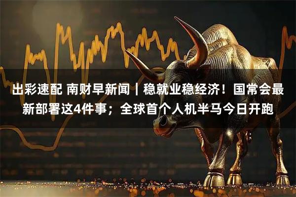 出彩速配 南财早新闻｜稳就业稳经济！国常会最新部署这4件事；全球首个人机半马今日开跑