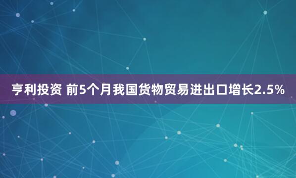 亨利投资 前5个月我国货物贸易进出口增长2.5%