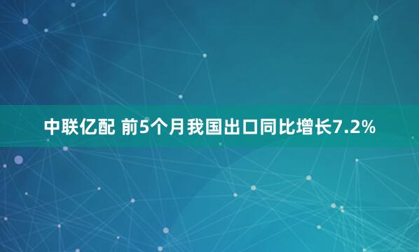 中联亿配 前5个月我国出口同比增长7.2%