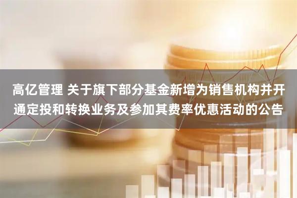 高亿管理 关于旗下部分基金新增为销售机构并开通定投和转换业务及参加其费率优惠活动的公告