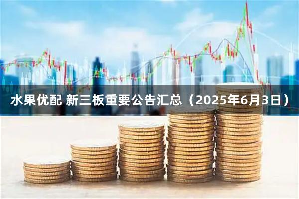 水果优配 新三板重要公告汇总（2025年6月3日）