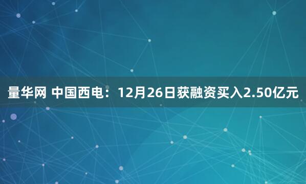量华网 中国西电：12月26日获融资买入2.50亿元