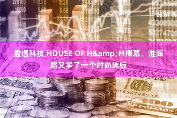 盈透科技 HOUSE OF H&M揭幕，淮海路又多了一个时尚地标