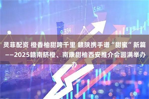 灵菲配资 橙香柚甜跨千里 赣陕携手谱“甜蜜”新篇 ——2025赣南脐橙、南康甜柚西安推介会圆满举办