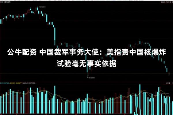 公牛配资 中国裁军事务大使：美指责中国核爆炸试验毫无事实依据