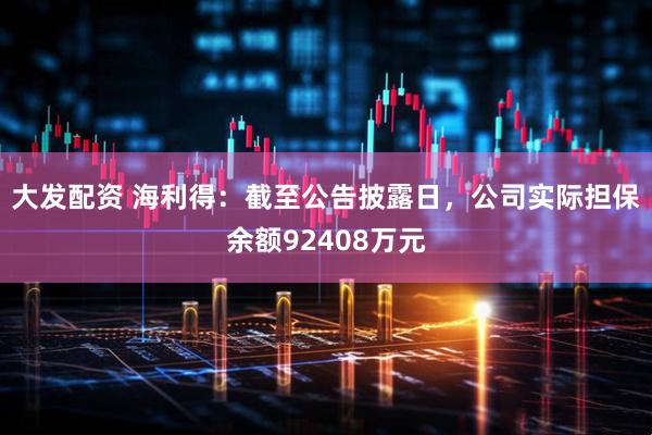 大发配资 海利得：截至公告披露日，公司实际担保余额92408万元