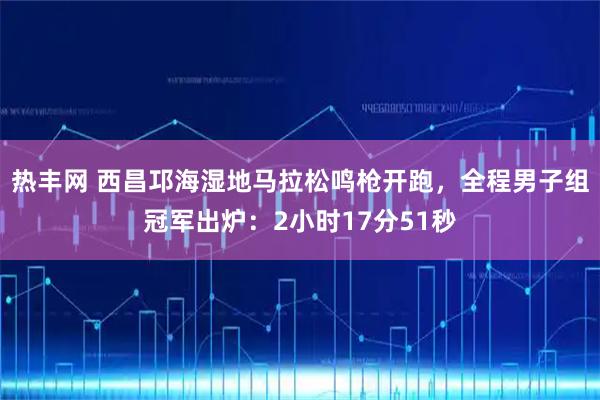 热丰网 西昌邛海湿地马拉松鸣枪开跑，全程男子组冠军出炉：2小时17分51秒