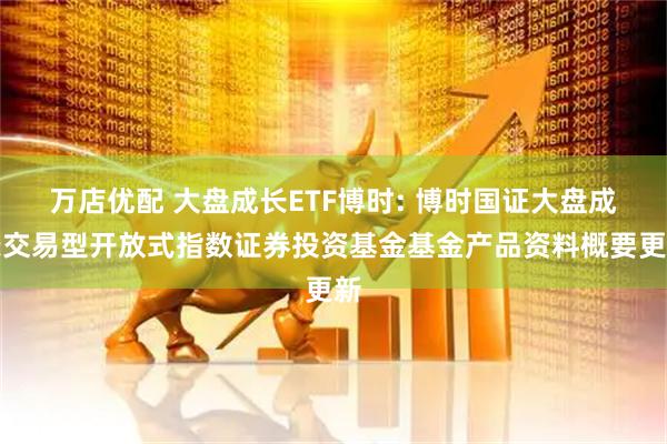 万店优配 大盘成长ETF博时: 博时国证大盘成长交易型开放式指数证券投资基金基金产品资料概要更新