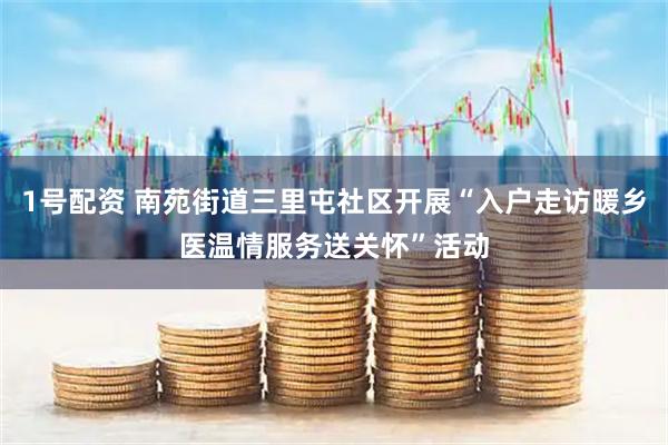 1号配资 南苑街道三里屯社区开展“入户走访暖乡医温情服务送关怀”活动