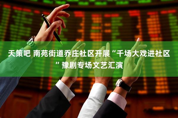 天策吧 南苑街道乔庄社区开展“千场大戏进社区”豫剧专场文艺汇演