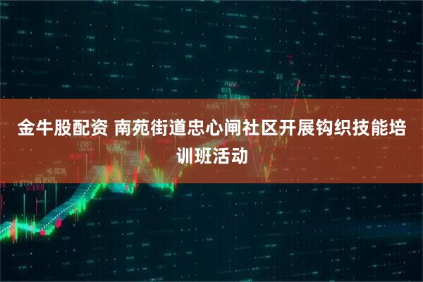 金牛股配资 南苑街道忠心闸社区开展钩织技能培训班活动