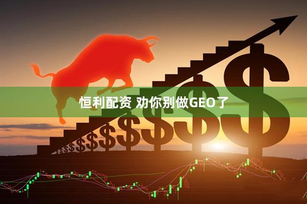 恒利配资 劝你别做GEO了